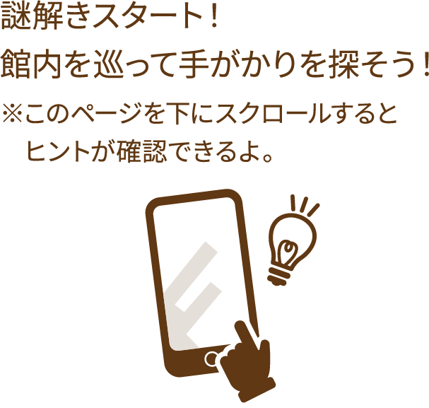 謎解きスタート！館内を巡って手がかりを探そう！ ※このページを下にスクロールするとヒントが確認できるよ。