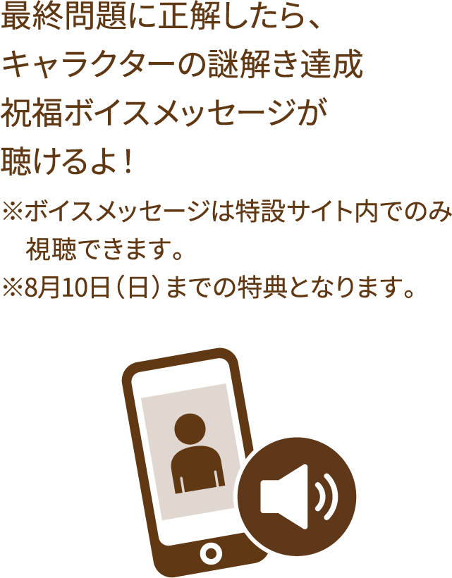 最終問題に正解したら、キャラクターの謎解き達成祝福ボイスメッセージが聴けるよ！ ※ボイスメッセージは特設サイト内でのみ視聴できます。※8月10日（日）までの特典となります。