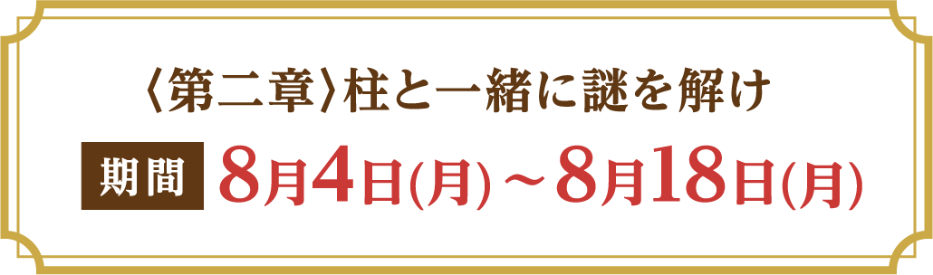 〈第二章〉柱と一緒に謎を解け 期間：8月4日(月)～8月18日(月)